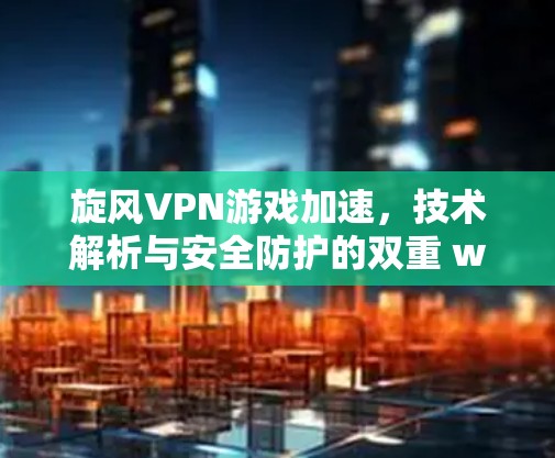 旋风VPN游戏加速,技术解析与安全防护的双重 wow