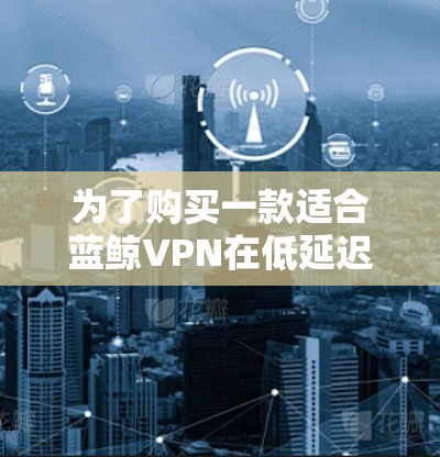 为了购买一款适合蓝鲸VPN在低延迟节点上的加速软件，我需要综合考虑多个因素，包括软件的性能、延迟处理能力、缓存优化、延迟自动处理、兼容性和安全性。以下是详细的分析和推荐