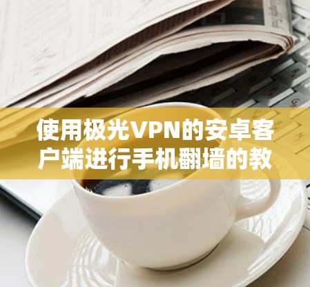 使用极光VPN的安卓客户端进行手机翻墙的教程步骤如下。假设你已经访问了极光VPN的官方网站,并下载了对应的客户端