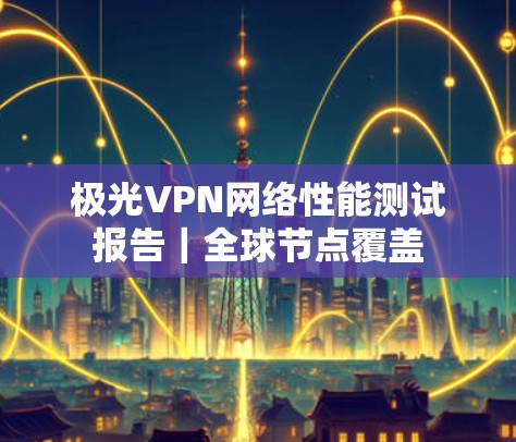 极光VPN网络性能测试报告|全球节点覆盖