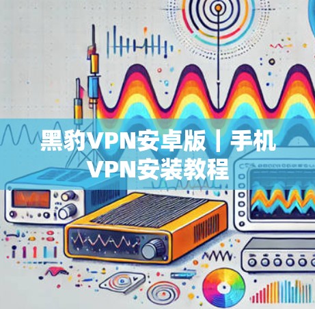 黑豹VPN安卓版｜手机VPN安装教程