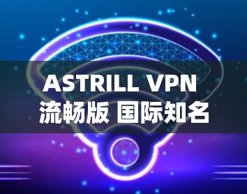 ASTRILL VPN 流畅版 国际知名VPN推荐