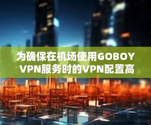 为确保在机场使用GOBOY VPN服务时的VPN配置高效、安全，以下是逐步的配置建议