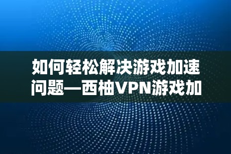 如何轻松解决游戏加速问题—西柚VPN游戏加速节点指南