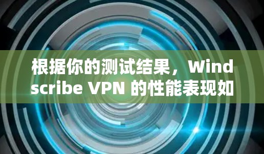 根据你的测试结果，Windscribe VPN 的性能表现如何？以下是一些关键点和建议
