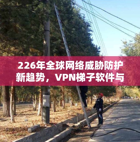 226年全球网络威胁防护新趋势,VPN梯子软件与全球节点选择