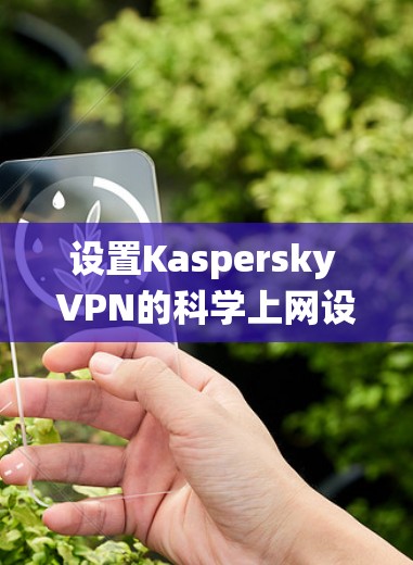 设置Kaspersky VPN的科学上网设置是一个复杂但系统性的过程,涉及多个选项和规则,以下是一步步的指南
