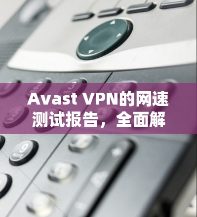 Avast VPN的网速测试报告,全面解析性能和稳定性