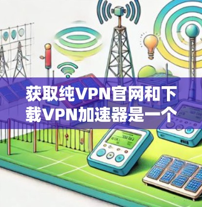 获取纯VPN官网和下载VPN加速器是一个系统性的过程,涉及多个步骤和考量。以下是一个详细的指南,帮助您顺利完成这个任务