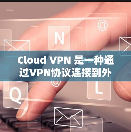 Cloud VPN 是一种通过VPN协议连接到外部网络的云服务，允许用户访问互联网，无需自行搭建服务器。它支持多种协议，如IPsec 和VPN，适合加密数据传输。以下是详细的步骤和信息