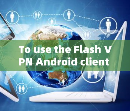 To use the Flash VPN Android client effectively,follow these organized steps: