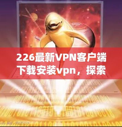226最新VPN客户端下载安装vpn，探索网络连接的新篇章