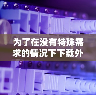 为了在没有特殊需求的情况下下载外网加速器,你可以按照以下步骤操作